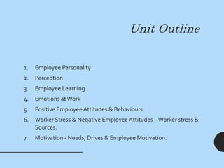 Unit Outline
1. Employee Personality
2. Perception
3. Employee Learning
4. Emotions atWork
5. Positive Employee Attitudes & Behaviours
6. Worker Stress & Negative Employee Attitudes –Worker stress &
Sources.
7. Motivation - Needs, Drives & Employee Motivation.
 