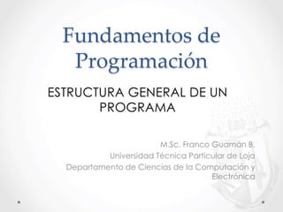Fundamentos de
Programación
M.Sc. Franco Guamán B.
Universidad Técnica Particular de Loja
Departamento de Ciencias de la Computación y
Electrónica
ESTRUCTURA GENERAL DE UN
PROGRAMA
 