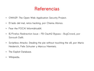 Referencias
● OWASP: The Open Web Application Security Project.
● El lado del mal, retos hacking, por Chema Alonso.
● Fear the FOCA! Informática64.
● IE/Firefox Redirection Issue – FB Oauth2 Bypass – BugCrowd, por
Soroush Dalili.
● Scriptless Attacks: Stealing the pie without touching the sill, por Mario
Heiderich, Felix Schuster y Marcus Niemietz.
● The Exploit Database.
● Wikipedia.
 