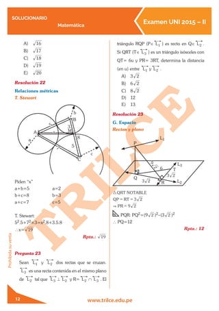 SOLUCIONARIO
Matemática
Examen UNI 2015 – II
www.trilce.edu.pe
Prohibidasuventa
12
A)	 16
B)	 17
C)	 18
D)	 19
E)	 20
Resolución 22	
Relaciones métricas
T. Stewart
5
7
8
3
x
5
B
C
A M
a
c
b
Piden “x”
a+b=5		 a=2
b+c=8		 b=3
a+c=7		 c=5
T. Stewart:
52.5+72×3=x2.8+3.5.8
∴x= 19
Rpta.: 19
Pregunta 23	
Sean L1 y L2 dos rectas que se cruzan.
L3 es una recta contenida en el mismo plano
de L2 tal que L3 ⊥ L2 y R= L2 ∩ L3 . El
triángulo RQP (P∈ L1 ) es recto en Q∈ L2 .
Si QRT (T∈ L3 ) es un triángulo isósceles con
QT= 6u y PR= 3RT, determina la distancia
(en u) entre L1 y L2 .
A)	 3 2
B)	 6 2
C)	 8 2
D)	 12
E)	 13
Resolución 23	
G. Espacio
Rectas y plano
P
Q
R3 2
9
2
3 2
6 T
L2
L3
L1
3 2
9
QRT NOTABLE
QP RT
PR 2&
3
= =
=
PQR: PQ2=(9 2 )2-(3 2 )2
∴ PQ=12
Rpta.: 12
 