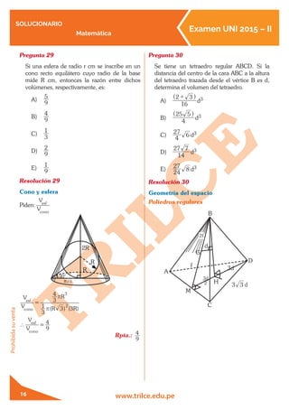 SOLUCIONARIO
Matemática
Examen UNI 2015 – II
www.trilce.edu.pe
Prohibidasuventa
16
Pregunta 29	
Si una esfera de radio r cm se inscribe en un
cono recto equilátero cuyo radio de la base
mide R cm, entonces la razón entre dichos
volúmenes, respectivamente, es:
A)	
9
5
B)	
9
4
C)	
3
1
D)	
9
2
E)	
9
1
Resolución 29	
Cono y esfera
Piden:
V
V
cono
esf
30°
R 3
R
R
2R
V
V
cono
esf
=
( ) ( )R R
R
3
1 3 3
3
4
2
3
r
r
∴
V
V
cono
esf
=
9
4
Rpta.:
9
4
Pregunta 30	
Se tiene un tetraedro regular ABCD. Si la
distancia del centro de la cara ABC a la altura
del tetraedro trazada desde el vértice B es d,
determina el volumen del tetraedro.
A)	
16
2 3+^ h
d3
B)	
25
4
5^ h
d3
C)	
4
27
6 d3
D)	
27
14
7
d3
E)	
24
27
8 d3
Resolución 30	
Geometría del espacio
Poliedros regulares
,
d
2
3
d3 3
A
C
M
D
H
3d
G
d
B
2,
 