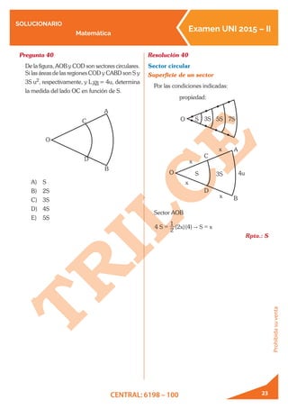 SOLUCIONARIO
Matemática
Examen UNI 2015 – II
CENTRAL: 6198 – 100
Prohibidasuventa
23
Pregunta 40	
De la figura, AOB y COD son sectores circulares.
Si las áreas de las regiones COD y CABD son S y
3S u2, respectivamente, y L!
AB = 4u, determina
la medida del lado OC en función de S.
O
C
A
B
D
A)	 S
B)	 2S
C)	 3S
D)	 4S
E)	 5S
Resolución 40	
Sector circular
Superficie de un sector
Por las condiciones indicadas:
O S 3S 5S 7S
propiedad:
O
x
x
x
C
D
A
B
x
3SS 4u
Sector AOB
( )( )S x S x4
2
1
2 4 "= =
Rpta.: S
 