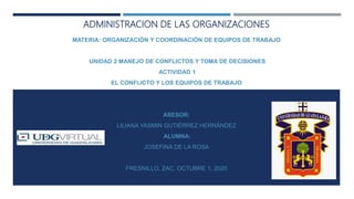 ADMINISTRACION DE LAS ORGANIZACIONES
MATERIA: ORGANIZACIÓN Y COORDINACIÓN DE EQUIPOS DE TRABAJO
UNIDAD 2 MANEJO DE CONFLICTOS Y TOMA DE DECISIONES
ACTIVIDAD 1
EL CONFLICTO Y LOS EQUIPOS DE TRABAJO
ASESOR:
LILIANA YASMIN GUTIÉRREZ HERNÁNDEZ
ALUMNA:
JOSEFINA DE LA ROSA
FRESNILLO, ZAC, OCTUBRE 1, 2020
 