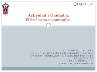 A C T I V I D A D 1 U N I D A D 2
A L U M N O : J O S É D A V I D C A S T E L L A N O S U L T R E R A S
M A T E R I A : S E M I N A R I O I I . F U N D A M E N T O S D E L A
C O M P U T A C I Ó N
D E I N F O R M A C I Ó N .
F E C H A : 2 7 / F E B R E R O / 2 0 2 2
Actividad 1 Unidad 2:
El fenómeno comunicativo.
 