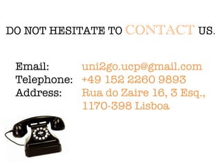 DO NOT HESITATE TO CONTACT US.
Email: 
 
 
uni2go.ucp@gmail.com
Telephone: 
+49 152 2260 9893
Address: 
 
Rua do Zaire 16, 3 Esq., 

 
 
 
 
 
1170-398 Lisboa
 