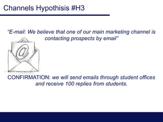 Channels Hypothisis #H3
“E-mail: We believe that one of our main marketing channel is
contacting prospects by email”
CONFIRMATION: we will send emails through student offices
and receive 100 replies from students.
 