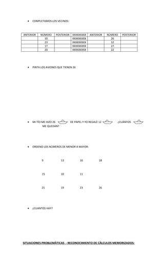 •   COMPLETAMOS LOS VECINOS:



ANTERIOR   NÙMERO     POSTERIOR XXXXXXXXX      ANTERIOR    NÙMERO   POSTERIOR
             10                 XXXXXXXXX                    26
             23                 XXXXXXXXX                    12
             17                 XXXXXXXXX                    27
             20                 XXXXXXXXX                    22




  •   PINTA LOS AVIONES QUE TIENEN 26




  •   MI TÌO ME HIZO 26          DE PAPEL Y YO REGALÈ 12        ¿CUÀNTOS
              ME QUEDAN?




  •   ORDENO LOS NÙMEROS DE MENOR A MAYOR:



            9              13           16            18



            15             10           11



            21             19           23            26




  •   ¿CUANTOS HAY?




SITUACIONES PROBLEMÀTICAS - RECONOCIMIENTO DE CÀLCULOS MEMORIZADOS:
 
