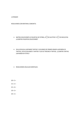 ¡A PENSAR!



RESOLVEMOS CON MATERIAL CONCRETO.




    •      MATÌAS COLECCIONÒ 10 FIGURITAS DE FÙTBOL, 6   DE AUTITOS Y 4   DE BICICLETAS
           ¿CUÀNTAS FIGURITAS COLECCIONÒ?




    •      EN LA ESCUELA JUNTAMOS TAPITAS Y LOS NENES DE PRIMER GRADO JUNTARON 20
           TAPITAS, LOS DE SEGUNDO 5 TAPITAS Y LOS DE TERCERO 4 TAPITAS…¿CUÀNTAS TAPITAS
           JUNTARON EN TOTAL?




    •      RESOLVEMOS CÀLCULOS MENTALES:




20 + 5 =

15 + 2 =

25 + 4 =

10 + 3 =

20 + 3 =
 