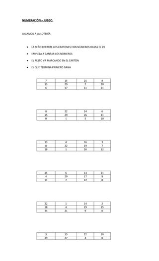 NUMERACIÒN – JUEGO:



JUGAMOS A LA LOTERÌA:



   •   LA SEÑO REPARTE LOS CARTONES CON NÙMEROS HASTA EL 29

   •   EMPIEZA A CANTAR LOS NÙMEROS

   •   EL RESTO VA MARCANDO EN EL CARTÒN

   •   EL QUE TERMINA PRIMERO GANA



                 7            15            25           8
                13            29             2          20
                 6            17            11          21




                 8            22            14           6
                15            29            26          11
                 0             1             5          10




                13             4            16           3
                 8            22            19           7
                18             1            26          12




                25             6            13          21
                 4            29            17           9
                11             7            22           0




                22             1            14           2
                18             4            29          15
                24            21             9           0




                 3            15            22          10
                29            27             4           0
 