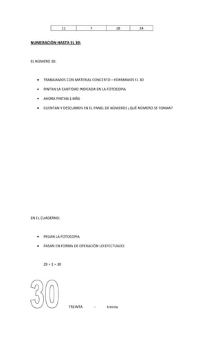 11             7            18   24


NUMERACIÒN HASTA EL 39:



EL NÙMERO 30:



   •   TRABAJAMOS CON MATERIAL CONCERTO – FORMAMOS EL 30

   •   PINTAN LA CANTIDAD INDICADA EN LA FOTOCOPIA

   •   AHORA PINTAN 1 MÀS

   •   CUENTAN Y DESCUBREN EN EL PANEL DE NÙMEROS ¿QUÈ NÙMERO SE FORMA?




EN EL CUADERNO:



   •   PEGAN LA FOTOCOPIA

   •   PASAN EN FORMA DE OPERACIÒN LO EFECTUADO



       29 + 1 = 30




                          TREINTA       -   treinta
 