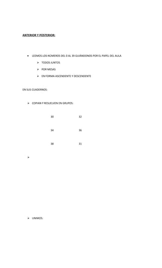 ANTERIOR Y POSTERIOR:




   •   LEEMOS LOS NÙMEROS DEL 0 AL 39 GUIÀNDONOS POR EL PAPEL DEL AULA

           TODOS JUNTOS

           POR MESAS

           EN FORMA ASCENDENTE Y DESCENDENTE



EN SUS CUADERNOS:



    COPIAN Y RESUELVEN EN GRUPOS:



                    30                 32



                    34                 36



                    38                 31



   




    UNIMOS:
 