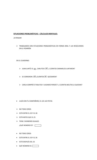 SITUACIONES PROBLEMÀTICAS – CÀLCULOS MENTALES:

¡A PENSAR!



    TRABAJAMOS CON SITUACIONES PROBLEMÀTICAS EN FORMA ORAL Y LAS RESOLVEMOS
     EN EL PIZARRÒN




   EN EL CUADERNO:



        JUAN JUNTÒ 31       , CARLITOS 5   ¿ CUÀNTOS CARAMELOS JUNTARON?



        SE COMIERON 3       ¿CUÀNTOS       QUEDARON?



        CARLA COMPRÒ 37 BOLITAS Y JUGANDO PERDIÒ 7 ¿ CUÀNTAS BOLITAS LE QUEDAN?




   •   JUGÀ CON TU COMPAÑERO, ÈL LEE LAS PISTAS



    NO TIENE CEROS

    ESTÀ ENTRE EL 20 Y EL 30

    ESTÀ ANTES QUE EL 25

    TIENE 2 NÙMEROS IGUALES

       ¿QUÈ NÙMERO ES?



   •   NO TIENE CEROS

   •   ESTÀ ENTRE EL 30 Y EL 36

   •   ESTÀ DESPUÈS DEL 33

   •   QUÈ NÙMERO ES
 