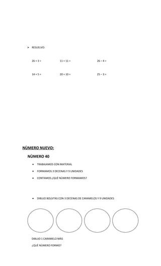 RESUELVO:



   26 + 3 =             11 + 11 =                 26 – 4 =



   14 + 5 =             20 + 10 =                 25 – 3 =




NÙMERO NUEVO:

  NÙMERO 40
    •   TRABAJAMOS CON MATERIAL

    •   FORMAMOS 3 DECENAS Y 9 UNIDADES

    •   CONTAMOS ¿QUÈ NÙMERO FORMAMOS?




    •   DIBUJO BOLSITAS CON 3 DECENAS DE CARAMELOS Y 9 UNIDADES




   DIBUJO 1 CARAMELO MÀS

   ¿QUÈ NÙMERO FORMO?
 