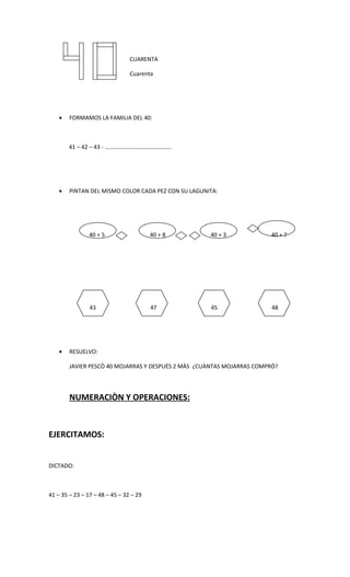 CUARENTA

                                Cuarenta




    •   FORMAMOS LA FAMILIA DEL 40:



        41 – 42 – 43 - ……………………………………….




    •   PINTAN DEL MISMO COLOR CADA PEZ CON SU LAGUNITA:




                40 + 5                  40 + 8       40 + 3            40 + 7




                43                      47           45                 48




    •   RESUELVO:

        JAVIER PESCÒ 40 MOJARRAS Y DESPUÈS 2 MÀS ¿CUÀNTAS MOJARRAS COMPRÒ?




        NUMERACIÒN Y OPERACIONES:



EJERCITAMOS:


DICTADO:



41 – 35 – 23 – 17 – 48 – 45 – 32 – 29
 