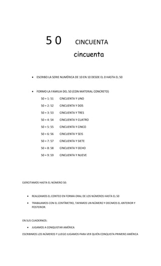 50                   CINCUENTA
                                    cincuenta


       •   ESCRIBO LA SERIE NUMÉRICA DE 10 EN 10 DESDE EL 0 HASTA EL 50



       •   FORMO LA FAMILIA DEL 50 (CON MATERIAL CONCRETO)

              50 + 1: 51   CINCUENTA Y UNO

              50 + 2: 52   CINCUENTA Y DOS

              50 + 3: 53   CINCUENTA Y TRES

              50 + 4: 54   CINCUENTA Y CUATRO

              50 + 5: 55   CINCUENTA Y CINCO

              50 + 6: 56   CINCUENTA Y SEIS

              50 + 7: 57   CINCUENTA Y SIETE

              50 + 8: 58   CINCUENTA Y OCHO

              50 + 9: 59   CINCUENTA Y NUEVE




EJERCITAMOS HASTA EL NÚMERO 50:



   •   REALIZAMOS EL CONTEO EN FORMA ORAL DE LOS NÚMEROS HASTA EL 50

   •   TRABAJAMOS CON EL CENTÍMETRO, TAPAMOS UN NÚMERO Y DECIMOS EL ANTERIOR Y
       POSTERIOR.



EN SUS CUADERNOS:

   •   JUGAMOS A CONQUISTAR AMÉRICA

ESCRIBIMOS LOS NÚMEROS Y LUEGO JUGAMOS PARA VER QUIÉN CONQUISTA PRIMERO AMÉRICA
 