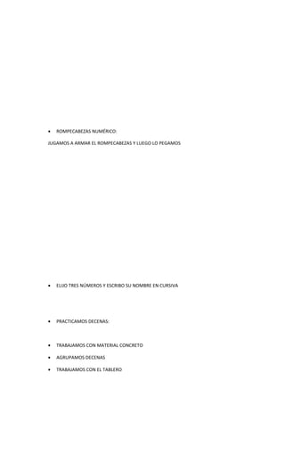 •   ROMPECABEZAS NUMÉRICO:

JUGAMOS A ARMAR EL ROMPECABEZAS Y LUEGO LO PEGAMOS




•   ELIJO TRES NÚMEROS Y ESCRIBO SU NOMBRE EN CURSIVA




•   PRACTICAMOS DECENAS:



•   TRABAJAMOS CON MATERIAL CONCRETO

•   AGRUPAMOS DECENAS

•   TRABAJAMOS CON EL TABLERO
 