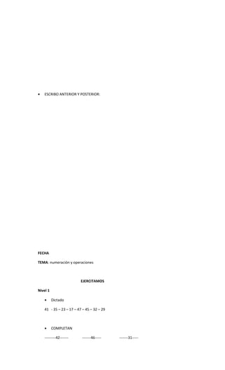 •   ESCRIBO ANTERIOR Y POSTERIOR:




FECHA

TEMA: numeración y operaciones



                          EJERCITAMOS

Nivel 1

    •     Dictado

    41 - 35 – 23 – 17 – 47 – 45 – 32 – 29



    •     COMPLETAN

    ---------42-------    -------46-----    -------31-----
 