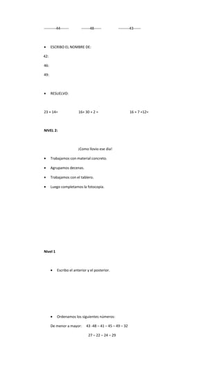 ----------44-------       -------48------          ---------43------



•     ESCRIBO EL NOMBRE DE:

42:

46:

49:



•     RESUELVO:



23 + 14=                16+ 30 + 2 =                       16 + 7 +12=



NIVEL 2:



                       ¡Como llovio ese dia!

•     Trabajamos con material concreto.

•     Agrupamos decenas.

•     Trabajamos con el tablero.

•     Luego completamos la fotocopia.




Nivel 1



      •   Escribo el anterior y el posterior.




      •   Ordenamos los siguientes números:

      De menor a mayor:      43 -48 – 41 – 45 – 49 – 32

                               27 – 22 – 24 – 29
 