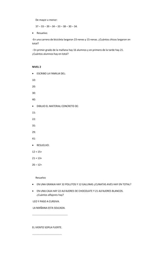 De mayor a menor:

    37 – 33 – 39 – 34 – 33 – 38 – 30 – 34.

•     Resuelvo:

-En una carrera de bicicleta largaron 23 nenes y 15 nenas. ¿Cuántos chicos largaron en
total?

- En primer grado de la mañana hay 16 alumnos y en primero de la tarde hay 21.
¿Cuántos alumnos hay en total?



NIVEL 2

•     ESCRIBO LA FAMILIA DEL:

10:

20:

30:

40:

•     DIBUJO EL MATERIAL CONCRETO DE:

15:

22:

35:

29:

41:

•     RESUELVO:

12 + 15=

21 + 13=

26 – 12=



    Resuelvo

•     EN UNA GRANJA HAY 32 POLLITOS Y 12 GALLINAS ¿CUNATAS AVES HAY EN TOTAL?

•     EN UNA CAJA HAY 22 ALFAJORES DE CHOCOLATE Y 21 ALFAJORES BLANCOS.
      ¿Cuántos alfajores hay?

LEO Y PASO A CURSIVA.

LA MAÑANA ESTA SOLEADA.

……………………………………………….



EL VIENTO SOPLA FUERTE.

……………………………………….
 