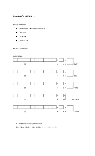 NUMERACIÒN HASTA EL 15:



MÀS NUMERITOS

   •   TRABAJAMOS EN EL LIBRO PÀGINA 30

   •   OBSERVAR

   •   CUENTAN

   •   COMPLETAN



EN SUS CUADERNOS:



COMPLETAN:

                                                                     +     =

               10                                                    +   1 =    ONCE



                                                                     +     =

               10                                                    +   2 =    DOCE



                                                                     +     =

               10                                                    +   3 =    TRECE



                                                                     +    =

               10                                                    +   4 =   CATORCE



                                                                     +     =

               10                                                    +   5 =    QUINCE




   •   ARMAMOS LA RECTA NUMÈRICA:

   1 – 2 – 3 – 4 – 5 – 6 - 7 - 8 – 9 – 10 – 11 – 12 – 13 – 14 – 15
 