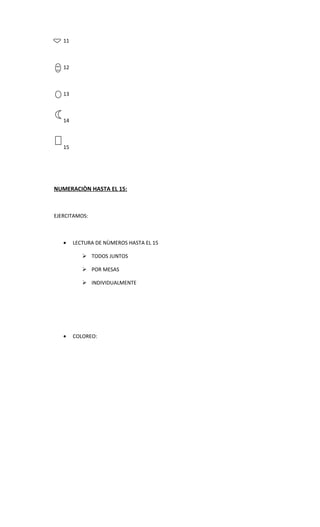 11



   12



   13



   14



   15




NUMERACIÒN HASTA EL 15:



EJERCITAMOS:



   •    LECTURA DE NÙMEROS HASTA EL 15

            TODOS JUNTOS

            POR MESAS

            INDIVIDUALMENTE




   •    COLOREO:
 