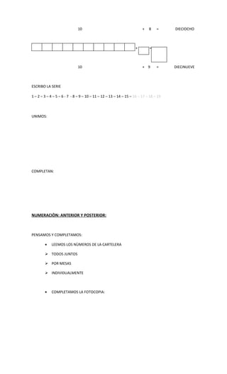 10                                        +   8    =     DIECIOCHO



        •                                                         +        =



                             10                                        + 9      =     DIECINUEVE



ESCRIBO LA SERIE

1 – 2 – 3 – 4 – 5 – 6 - 7 - 8 – 9 – 10 – 11 – 12 – 13 – 14 – 15 – 16 – 17 – 18 – 19



UNIMOS:




COMPLETAN:




NUMERACIÒN: ANTERIOR Y POSTERIOR:



PENSAMOS Y COMPLETAMOS:

        •   LEEMOS LOS NÙMEROS DE LA CARTELERA

         TODOS JUNTOS

         POR MESAS

         INDIVIDUALMENTE



        •   COMPLETAMOS LA FOTOCOPIA:
 