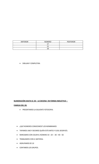 ANTERIOR                 NÙMERO                   POSTERIOR
                                      17
                                      15
                                      18




       •    DIBUJAN Y COMPLETAN:




NUMERACIÒN HASTA EL 50 – LA DECENA EN FORMA INDUCTIVA –

FAMILIA DEL 20:

       •    PRESENTAMOS LA SIGUIENTE FOTOCOPIA:




   •   ¿QUÈ NÙMEROS CONOCEMOS? LOS NOMBRAMOS

   •   TAPAMOS UNO Y DECIMOS QUIÈN ESTÀ ANTES Y CUÀL DESDPUÈS.

   •   MARCAMOS CON COLOR EL NÙMERO 10 – 20 – 30 – 40 – 50

   •   TRABAJAMOS CON EL MATERIAL

   •   AGRUPAMOS DE 10

   •   CONTAMOS LOS GRUPOS.
 