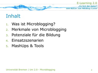 E-Learning 2.0
                           POTENZIALE   EINSATZ   MASHUPS
                MERKMALE
MICROBLOGGING




Inhalt
      Was ist Microblogging?
1.

      Merkmale von Microblogging
2.

      Potenziale für die Bildung
3.

      Einsatzszenarien
4.

      MashUps & Tools
5.




Universität Bremen | Uni 2.0 - Microblogging                         2
 