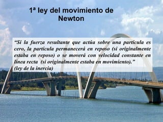 1ª ley del movimiento de Newton “ Si la fuerza resultante que actúa sobre una partícula es cero, la partícula permanecerá en reposo (si originalmente estaba en reposo) o se moverá con velocidad constante en línea recta  (si originalmente estaba en movimiento).” (ley de la inercia) 