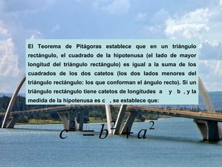 El Teorema de Pitágoras establece que en un triángulo rectángulo, el cuadrado de la hipotenusa (el lado de mayor longitud del triángulo rectángulo) es igual a la suma de los cuadrados de los dos catetos (los dos lados menores del triángulo rectángulo: los que conforman el ángulo recto). Si un triángulo rectángulo tiene catetos de longitudes  a    y  b  , y la medida de la hipotenusa es c   , se establece que: 