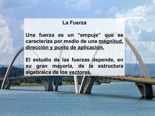 La Fuerza Una fuerza es un “empuje” que se caracteriza por medio de una  magnitud, dirección y punto de aplicación. El estudio de las fuerzas depende, en su gran mayoría, de la estructura algebraica de los  vectores. 