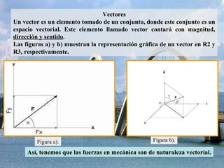 Vectores Un vector es un elemento tomado de un conjunto, donde este conjunto es un espacio vectorial. Este elemento llamado vector contará con magnitud,  dirección y sentido . Las figuras a) y b) muestran la representación gráfica de un vector en R2 y R3, respectivamente. Figura a). Figura b). Así, tenemos que las fuerzas en mecánica son de naturaleza vectorial. 