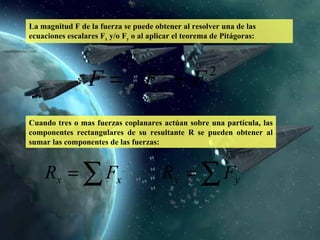 La magnitud F de la fuerza se puede obtener al resolver una de las ecuaciones escalares F x  y/o F y  o al aplicar el teorema de Pitágoras: Cuando tres o mas fuerzas coplanares actúan sobre una partícula, las componentes rectangulares de su resultante R se pueden obtener al sumar las componentes de las fuerzas:  