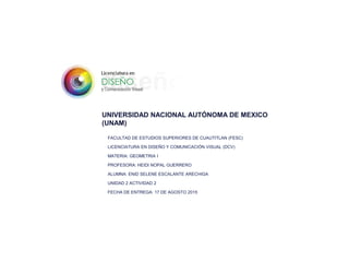 UNIVERSIDAD NACIONAL AUTÓNOMA DE MEXICO
(UNAM)
FACULTAD DE ESTUDIOS SUPERIORES DE CUAUTITLAN (FESC)
LICENCIATURA EN DISEÑO Y COMUNICACIÓN VISUAL (DCV)
MATERIA: GEOMETRIA I
PROFESORA: HEIDI NOPAL GUERRERO
ALUMNA: ENID SELENE ESCALANTE ARECHIGA
UNIDAD 2 ACTIVIDAD 2
FECHA DE ENTREGA: 17 DE AGOSTO 2015
 