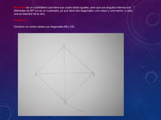 El rombo es un cuadrilátero que tiene sus cuatro lados iguales, pero que sus ángulos internos son
diferentes de 90º (no es un cuadrado), ya que tiene dos diagonales; una mayor y una menor, y cada
una es bisectriz de la otra.
Problema 7
Construir un rombo dadas sus diagonales AB y CD.
 