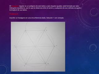 El hexágono regular es un polígono de seis lados y seis ángulos iguales; está formado por seis
triángulos equiláteros, por lo que la distancia entre el centro y cualquiera de sus vértices es igual a
la longitud de sus lados.
Problema 9
Inscribir un hexágono en una circunferencia dada. Solución 1 con compás:
 