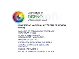 UNIVERSIDAD NACIONAL AUTÓNOMA DE MEXICO
(UNAM)
FACULTAD DE ESTUDIOS SUPERIORES DE
CUAUTITLAN (FESC)
LICENCIATURA EN DISEÑO Y
COMUNICACIÓN VISUAL (DCV)
MATERIA: GEOMETRIA I
PROFESORA: HEIDI NOPAL GUERRERO
ALUMNA: ENID SELENE ESCALANTE
ARECHIGA
UNIDAD 3 ACTIVIDAD 1
FECHA DE ENTREGA: 21 DE AGOSTO 2015
 
