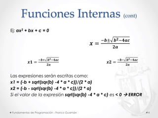 Fundamentos de Programación - Franco Guamán 4
Funciones Internas (cont)
Ej: ax2 + bx + c = 0
𝒙 =
−𝒃± 𝒃 𝟐−𝟒𝒂𝒄
𝟐𝒂
𝒙𝟏 =
−𝒃+ 𝒃 𝟐−𝟒𝒂𝒄
𝟐𝒂
𝒙𝟐 =
−𝒃− 𝒃 𝟐−𝟒𝒂𝒄
𝟐𝒂
Las expresiones serán escritas como:
x1 = (-b + sqrt(sqr(b) -4 * a * c))/(2 * a)
x2 = (-b - sqrt(sqr(b) -4 * a * c))/(2 * a)
Si el valor de la expresión sqrt(sqr(b) -4 * a * c) es < 0  ERROR
 