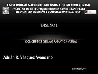 UNIVERSIDAD NACIONAL AUTÓNOMA DE MÉXICO (UNAM)
FACULTAD DE ESTUDIOS SUPERIORES CUAUTITLÁN (FESC)
LICENCIATURA EN DISEÑO Y COMUNICACIÓN VISUAL (DCV)
DISEÑO I
Adrián R. Vásquez Avendaño
24/MARZO/2014
CONCEPTOS DE LA GRAMÁTICA VISUAL
 