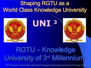 Shaping RGTU as a World Class Knowledge University  UNI  3 RGTU – Knowledge University of 3 rd  Millennium   Prof. P.B.Sharma, Vice-Chancellor, Rajiv Gandhi Proudyogiki Vishwavidyalaya (University of Technology of M.P.) 