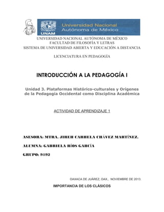 UNIVERSIDAD NACIONAL AUTÓNOMA DE MÉXICO
FACULTAD DE FILOSOFÍA Y LETRAS
SISTEMA DE UNIVERSIDAD ABIERTA Y EDUCACIÓN A DISTANCIA
LICENCIATURA EN PEDAGOGÍA

INTRODUCCIÓN A LA PEDAGOGÍA I
Unidad 3. Plataformas Histórico-culturales y Orígenes
de la Pedagogía Occidental como Disciplina Académica

ACTIVIDAD DE APRENDIZAJE 1

ASESORA: MTRA. JIREH CARHELA CHÁVEZ MARTÍNEZ.
ALUMNA: GABRIELA RÍOS GARCÍA
GRUPO: 9192

OAXACA DE JUÁREZ, OAX., NOVIEMBRE DE 2013.

IMPORTANCIA DE LOS CLÁSICOS

 