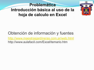 Problemática Introducción básica al uso de la hoja de calculo en ExcelObtención de información y fuenteshttp://www.maestrasjardineras.com.ar/web.html http://www.aulafacil.com/Excel/temario.htm
