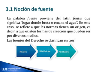 La palabra fuente proviene del latín fontis que
significa “lugar donde brota o emana el agua”. En este
caso, se refiere a que las normas tienen un origen, es
decir, a que existen formas de creación que pueden ser
por diversos medios.
Las fuentes del Derecho se clasifican en tres: