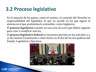 En la mayoría de los países, como el nuestro, la creación del Derecho es
responsabilidad del legislador, lo que no sucede en los que siguen el
sistema en el que predomina la costumbre, como Inglaterra.
El proceso legislativo consiste en una serie de actos que deben seguirse
para crear o modificar una ley.
El proceso legislativo federal se encuentra previsto en los artículos 71 y
72 de nuestra Constitución e intervienen en él dos de los tres poderes del
Estado: Legislativo y Ejecutivo.