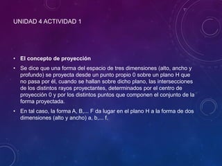 UNIDAD 4 ACTIVIDAD 1
• El concepto de proyección
• Se dice que una forma del espacio de tres dimensiones (alto, ancho y
profundo) se proyecta desde un punto propio 0 sobre un plano H que
no pasa por él, cuando se hallan sobre dicho plano, las intersecciones
de los distintos rayos proyectantes, determinados por el centro de
proyección 0 y por los distintos puntos que componen el conjunto de la
forma proyectada.
• En tal caso, la forma A, B,... F da lugar en el plano H a la forma de dos
dimensiones (alto y ancho) a, b,... f.
 