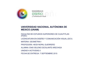 UNIVERSIDAD NACIONAL AUTÓNOMA DE
MEXICO (UNAM)
FACULTAD DE ESTUDIOS SUPERIORES DE CUAUTITLAN
(FESC)
LICENCIATURA EN DISEÑO Y COMUNICACIÓN VISUAL (DCV)
MATERIA: GEOMETRIA I
PROFESORA: HEIDI NOPAL GUERRERO
ALUMNA: ENID SELENE ESCALANTE ARECHIGA
UNIDAD 4 ACTIVIDAD 2
FECHA DE ENTREGA: 7 SEPTIEMBRE 2015
 
