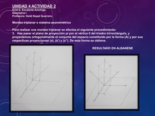 UNIDAD 4 ACTIVIDAD 2
Enid S. Escalante Aréchiga.
Geometría I
Profesora: Heidi Nopal Guerrero.
Montea triplanar o sistema axonométrico
Para realizar una montea triplanar se efectúa el siguiente procedimiento:
3. Haz pasar el plano de proyección pi por el vértice 0 del triedro trirrectángulo, y
proyectemos ortogonalmente el conjunto del espacio constituido por la forma (A) y por sus
respectivas proyecciones (a), (a’) y (a’’). De esta forma se obtiene.
RESULTADO EN ALBANENE
 