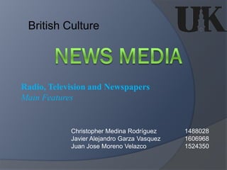British Culture




Radio, Television and Newspapers
Main Features


            Christopher Medina Rodríguez     1488028
            Javier Alejandro Garza Vasquez   1606968
            Juan Jose Moreno Velazco         1524350
 