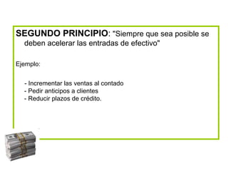 SEGUNDO PRINCIPIO: "Siempre que sea posible se
deben acelerar las entradas de efectivo"
Ejemplo:
- Incrementar las ventas al contado
- Pedir anticipos a clientes
- Reducir plazos de crédito.
 