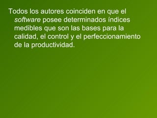 Todos los autores coinciden en que el  software  posee determinados índices medibles que son las bases para la calidad, el control y el perfeccionamiento de la productividad. 